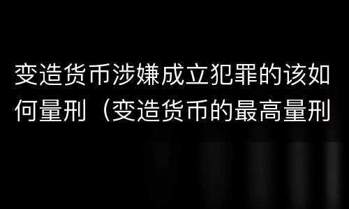 变造货币涉嫌成立犯罪的该如何量刑（变造货币的最高量刑）