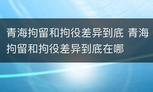 青海拘留和拘役差异到底 青海拘留和拘役差异到底在哪