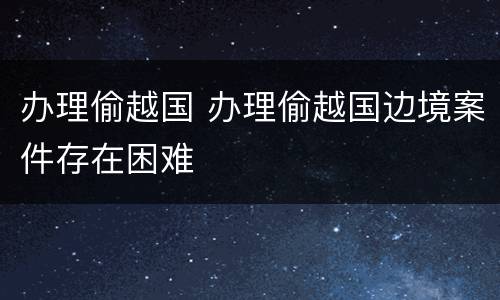 办理偷越国 办理偷越国边境案件存在困难
