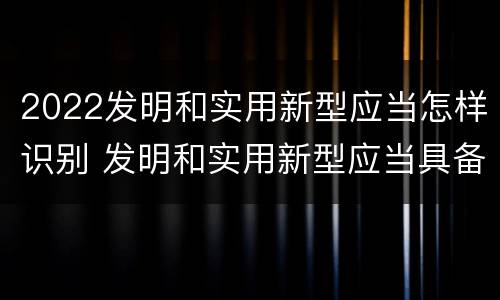 2022发明和实用新型应当怎样识别 发明和实用新型应当具备什么条件