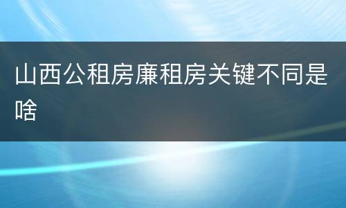 山西公租房廉租房关键不同是啥