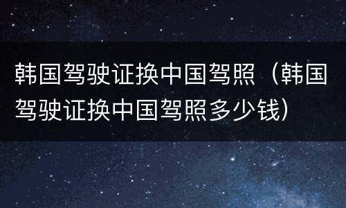 韩国驾驶证换中国驾照（韩国驾驶证换中国驾照多少钱）
