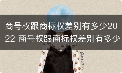 商号权跟商标权差别有多少2022 商号权跟商标权差别有多少2022年