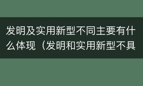 发明及实用新型不同主要有什么体现（发明和实用新型不具有什么特性）