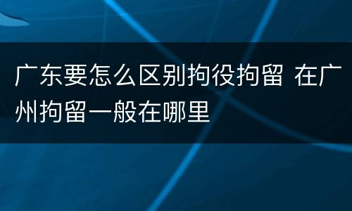 广东要怎么区别拘役拘留 在广州拘留一般在哪里
