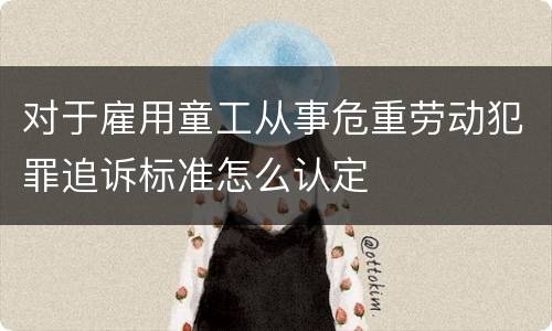 对于雇用童工从事危重劳动犯罪追诉标准怎么认定