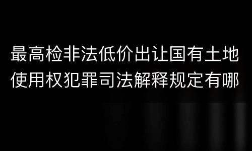 最高检非法低价出让国有土地使用权犯罪司法解释规定有哪些内容