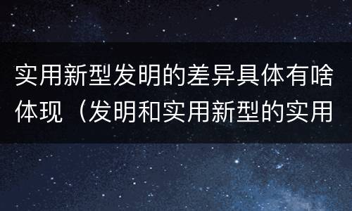 实用新型发明的差异具体有啥体现（发明和实用新型的实用性）