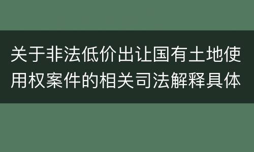 关于非法低价出让国有土地使用权案件的相关司法解释具体有哪些重要规定