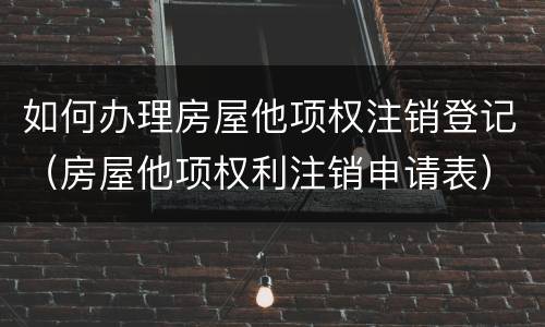 如何办理房屋他项权注销登记（房屋他项权利注销申请表）