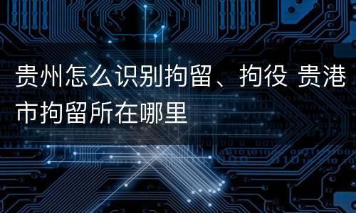 贵州怎么识别拘留、拘役 贵港市拘留所在哪里