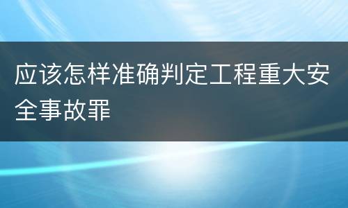 应该怎样准确判定工程重大安全事故罪
