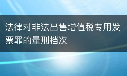 法律对非法出售增值税专用发票罪的量刑档次
