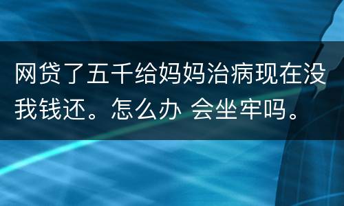 网贷了五千给妈妈治病现在没我钱还。怎么办 会坐牢吗。