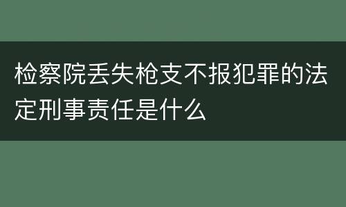 检察院丢失枪支不报犯罪的法定刑事责任是什么