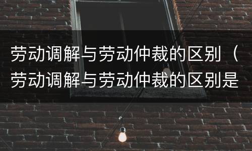 劳动调解与劳动仲裁的区别（劳动调解与劳动仲裁的区别是什么）