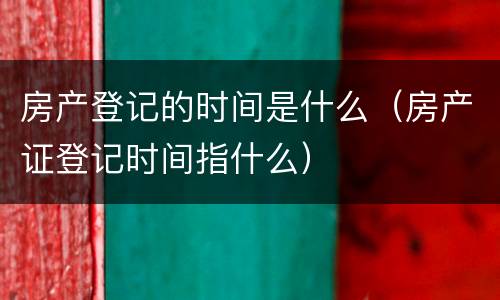 房产登记的时间是什么（房产证登记时间指什么）