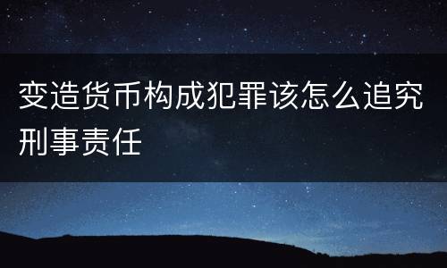 变造货币构成犯罪该怎么追究刑事责任