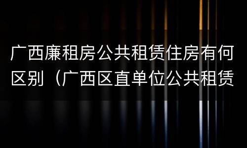 广西廉租房公共租赁住房有何区别（广西区直单位公共租赁住房）