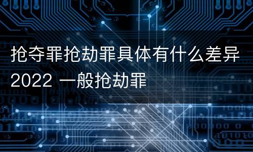 抢夺罪抢劫罪具体有什么差异2022 一般抢劫罪