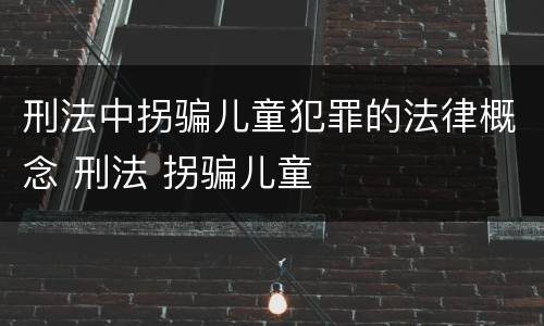 刑法中拐骗儿童犯罪的法律概念 刑法 拐骗儿童