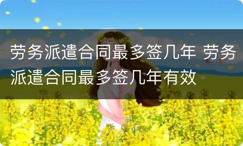 劳务派遣合同最多签几年 劳务派遣合同最多签几年有效