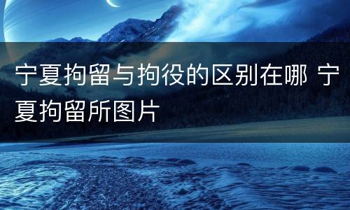 宁夏拘留与拘役的区别在哪 宁夏拘留所图片