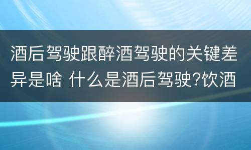 酒后驾驶跟醉酒驾驶的关键差异是啥 什么是酒后驾驶?饮酒驾驶与醉酒驾驶的区别是什么?