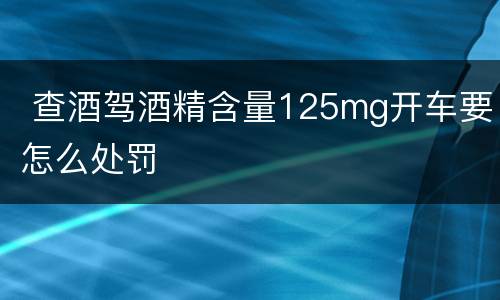  查酒驾酒精含量125mg开车要怎么处罚