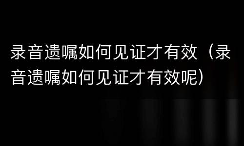 录音遗嘱如何见证才有效（录音遗嘱如何见证才有效呢）