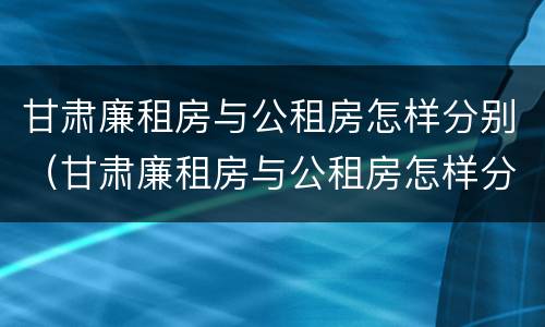 甘肃廉租房与公租房怎样分别（甘肃廉租房与公租房怎样分别认定）
