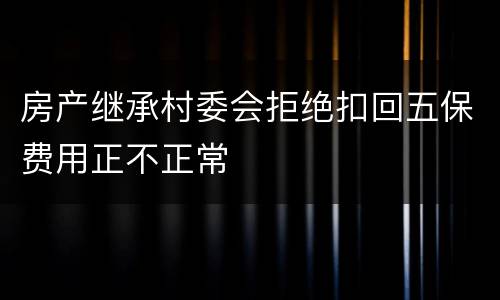 房产继承村委会拒绝扣回五保费用正不正常