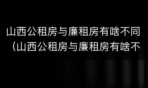 山西公租房与廉租房有啥不同（山西公租房与廉租房有啥不同之处）