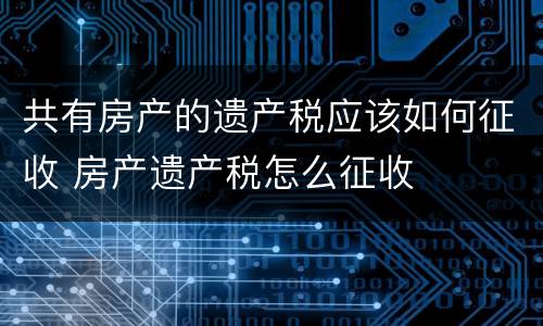共有房产的遗产税应该如何征收 房产遗产税怎么征收