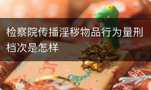 检察院传播淫秽物品行为量刑档次是怎样