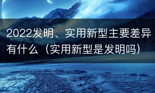 2022发明、实用新型主要差异有什么（实用新型是发明吗）
