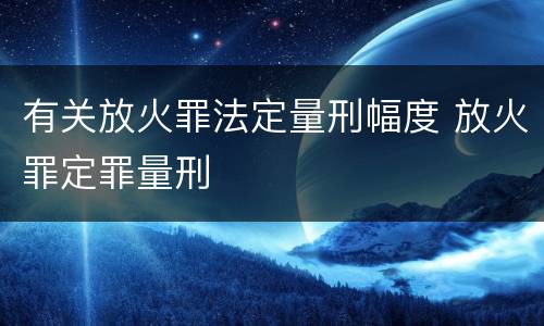 有关放火罪法定量刑幅度 放火罪定罪量刑
