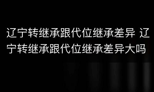 辽宁转继承跟代位继承差异 辽宁转继承跟代位继承差异大吗