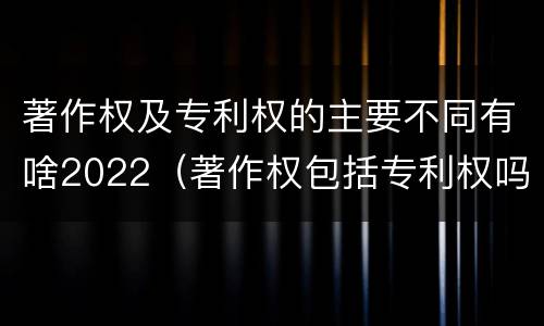 著作权及专利权的主要不同有啥2022（著作权包括专利权吗）