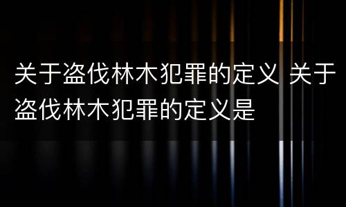 关于盗伐林木犯罪的定义 关于盗伐林木犯罪的定义是