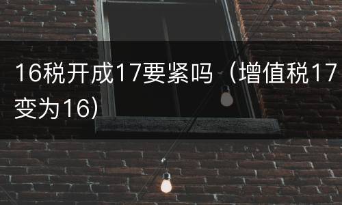 16税开成17要紧吗（增值税17变为16）