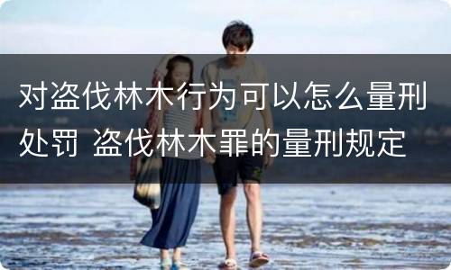对盗伐林木行为可以怎么量刑处罚 盗伐林木罪的量刑规定