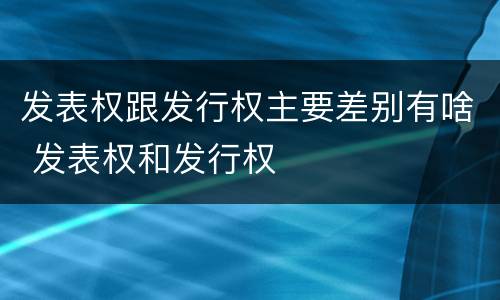 发表权跟发行权主要差别有啥 发表权和发行权