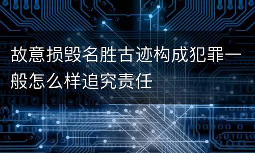 故意损毁名胜古迹构成犯罪一般怎么样追究责任