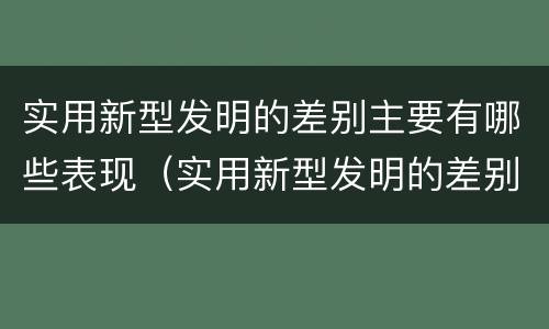 实用新型发明的差别主要有哪些表现（实用新型发明的差别主要有哪些表现和特点）