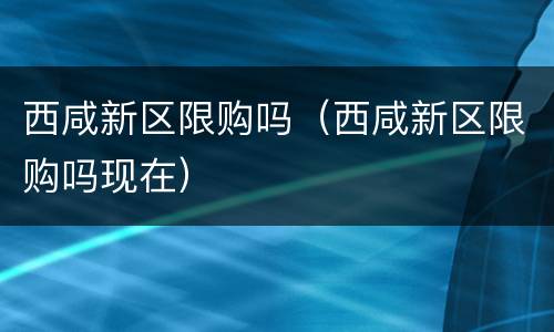 西咸新区限购吗（西咸新区限购吗现在）