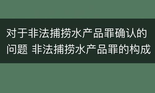 对于非法捕捞水产品罪确认的问题 非法捕捞水产品罪的构成要件