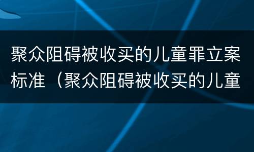 聚众阻碍被收买的儿童罪立案标准（聚众阻碍被收买的儿童罪立案标准最新）
