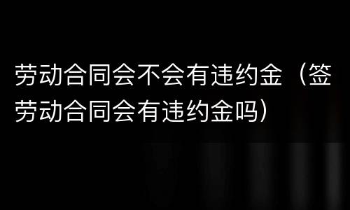 劳动合同会不会有违约金（签劳动合同会有违约金吗）