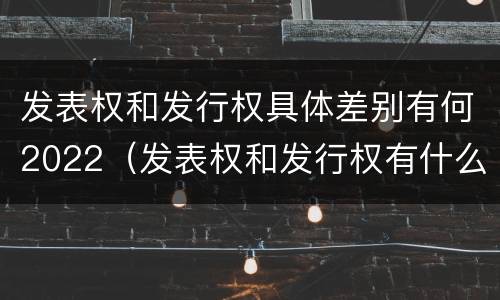 发表权和发行权具体差别有何2022（发表权和发行权有什么区别）